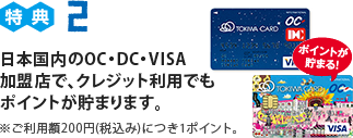 特典2 日本国内のOC・DC・VISA加盟店で、クレジット利用でもポイントが貯まります。※ご利用額200円(税込み)につき1ポイント。