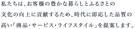 私たちは、お客様の豊かな暮らしとふるさとの文化向上に貢献するため、時代に即応した品質の高い「商品・サービス・ライフスタイル」を提案します。