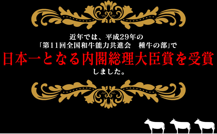 近年では、平成29年の「第11回全国和牛能力共進会　種牛の部」で日本一となる内閣総理大臣賞を受賞しました。