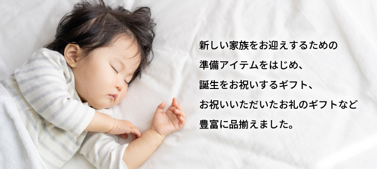 新しい家族をお迎えするための準備アイテムをはじめ、誕生をお祝いするギフト、お祝いいただいたお礼のギフトなど豊富に品揃えました。